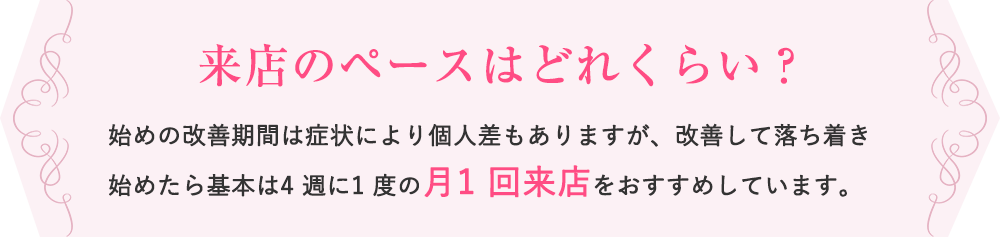 来店のペースはどれくらい？ 始めの改善期間は症状により個人差もありますが、改善して落ち着き始めたら基本は4 週に1 度の月1 回来店をおすすめしています。