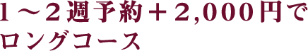 1～2週予約＋2,000円でロングコース